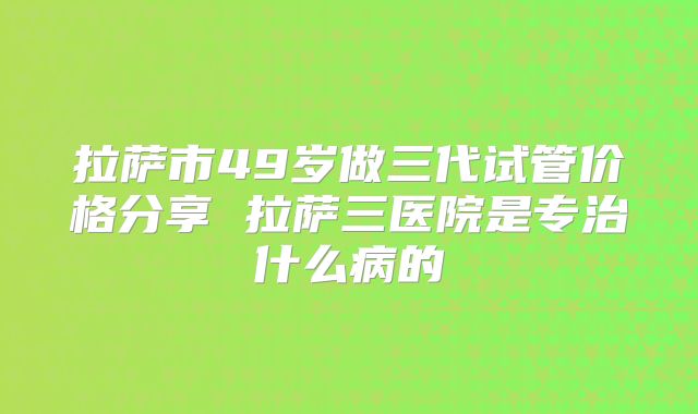 拉萨市49岁做三代试管价格分享 拉萨三医院是专治什么病的