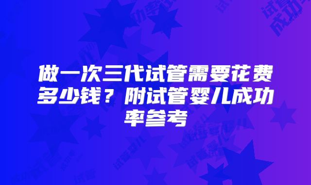 做一次三代试管需要花费多少钱？附试管婴儿成功率参考