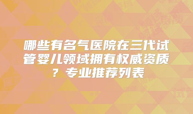 哪些有名气医院在三代试管婴儿领域拥有权威资质？专业推荐列表