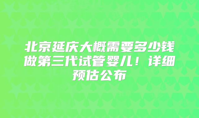北京延庆大概需要多少钱做第三代试管婴儿！详细预估公布