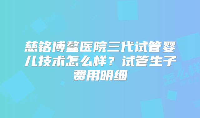 慈铭博鳌医院三代试管婴儿技术怎么样？试管生子费用明细