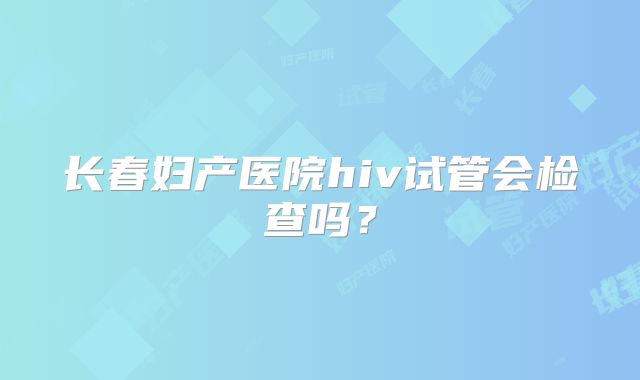 长春妇产医院hiv试管会检查吗?
