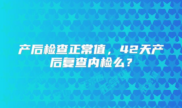 产后检查正常值，42天产后复查内检么？
