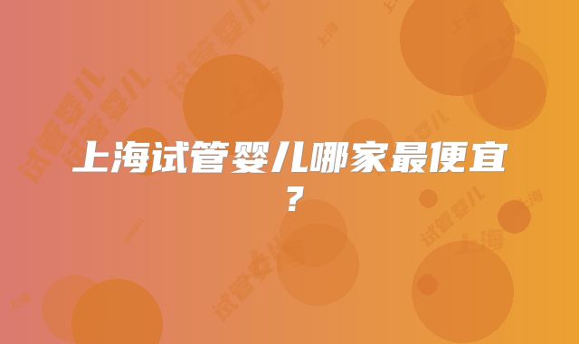 上海试管婴儿哪家最便宜？