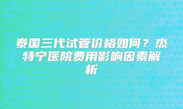 泰国三代试管价格如何？杰特宁医院费用影响因素解析