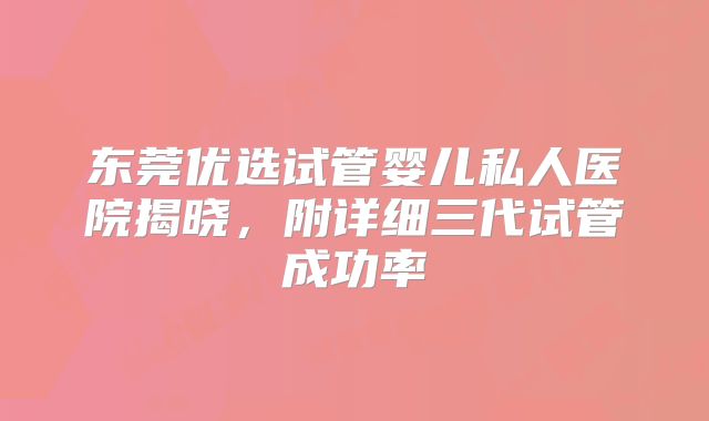 东莞优选试管婴儿私人医院揭晓,附详细三代试管成功率