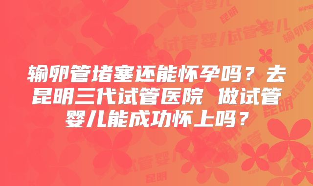 输卵管堵塞还能怀孕吗？去昆明三代试管医院 做试管婴儿能成功怀上吗？