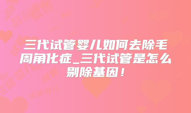 三代试管婴儿如何去除毛周角化症_三代试管是怎么剔除基因！