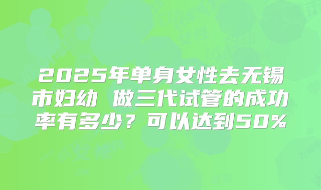 2025年单身女性去无锡市妇幼 做三代试管的成功率有多少?可以达到50%