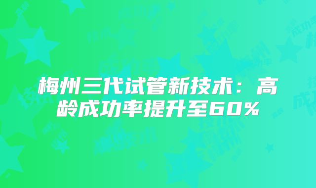 梅州三代试管新技术：高龄成功率提升至60%