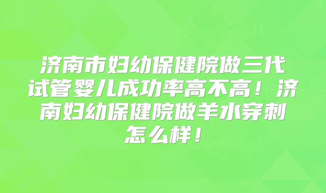 济南市妇幼保健院做三代试管婴儿成功率高不高！济南妇幼保健院做羊水穿刺怎么样！