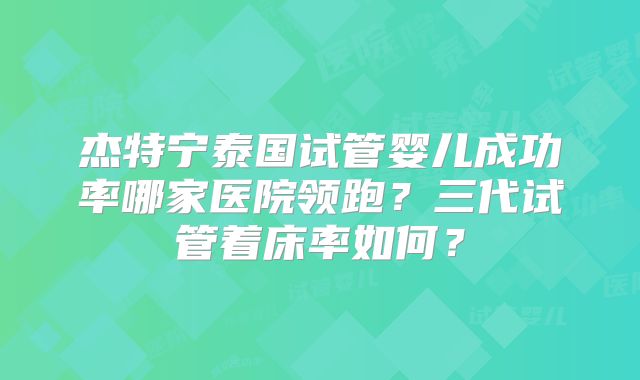 杰特宁泰国试管婴儿成功率哪家医院领跑？三代试管着床率如何？
