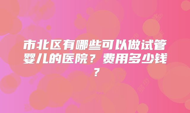 市北区有哪些可以做试管婴儿的医院？费用多少钱？
