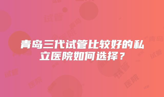 青岛三代试管比较好的私立医院如何选择？