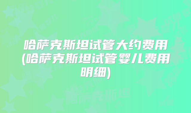 哈萨克斯坦试管大约费用(哈萨克斯坦试管婴儿费用明细)