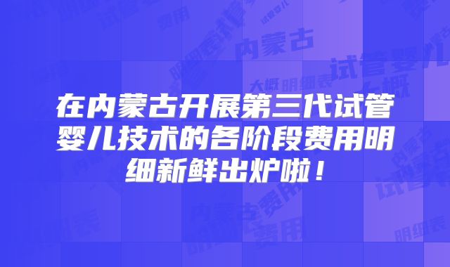 在内蒙古开展第三代试管婴儿技术的各阶段费用明细新鲜出炉啦！