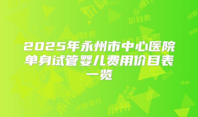 2025年永州市中心医院单身试管婴儿费用价目表一览