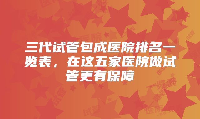 三代试管包成医院排名一览表，在这五家医院做试管更有保障