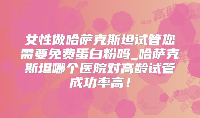 女性做哈萨克斯坦试管您需要免费蛋白粉吗_哈萨克斯坦哪个医院对高龄试管成功率高！