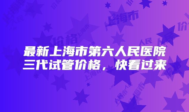 最新上海市第六人民医院三代试管价格，快看过来