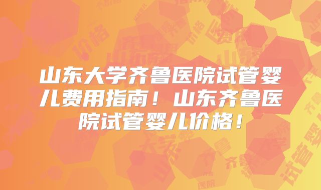山东大学齐鲁医院试管婴儿费用指南!山东齐鲁医院试管婴儿价格!