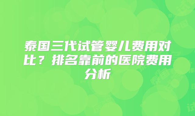 泰国三代试管婴儿费用对比？排名靠前的医院费用分析