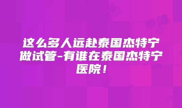 这么多人远赴泰国杰特宁做试管-有谁在泰国杰特宁医院!