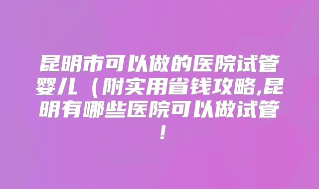 昆明市可以做的医院试管婴儿(附实用省钱攻略,昆明有哪些医院可以做试管!