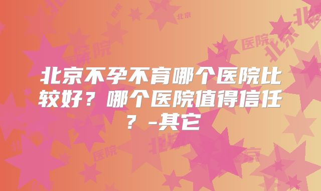 北京不孕不育哪个医院比较好？哪个医院值得信任？-其它