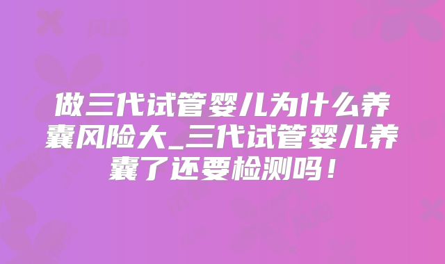 做三代试管婴儿为什么养囊风险大_三代试管婴儿养囊了还要检测吗!