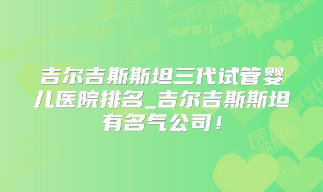 吉尔吉斯斯坦三代试管婴儿医院排名_吉尔吉斯斯坦有名气公司！