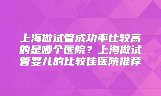 上海做试管成功率比较高的是哪个医院？上海做试管婴儿的比较佳医院推荐