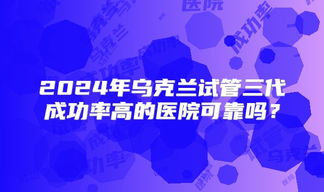 2024年乌克兰试管三代成功率高的医院可靠吗？