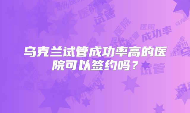 乌克兰试管成功率高的医院可以签约吗?