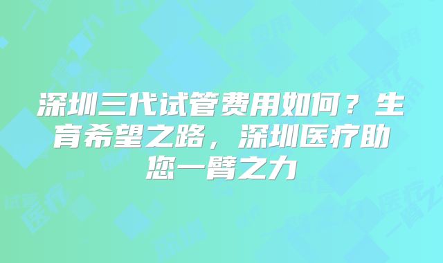 深圳三代试管费用如何？生育希望之路，深圳医疗助您一臂之力