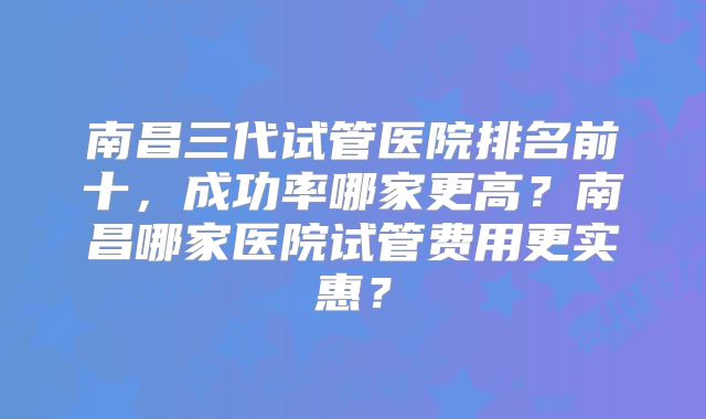 南昌三代试管医院排名前十，成功率哪家更高？南昌哪家医院试管费用更实惠？