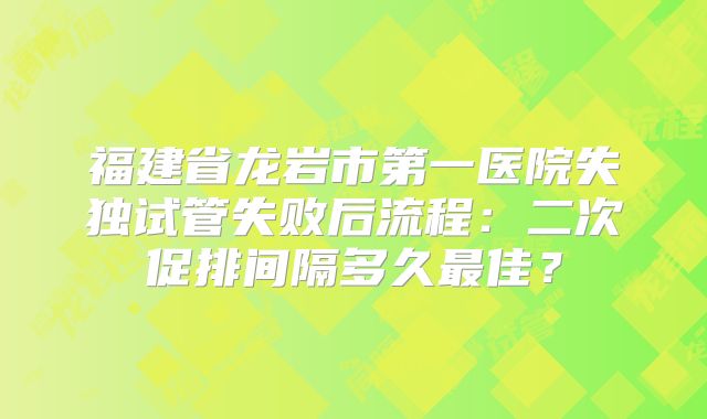 福建省龙岩市第一医院失独试管失败后流程:二次促排间隔多久最佳?