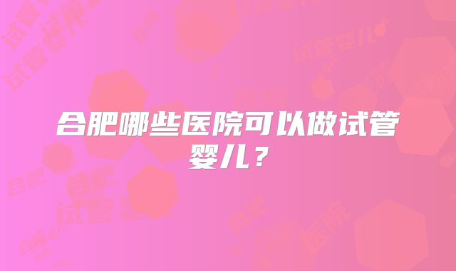 合肥哪些医院可以做试管婴儿?