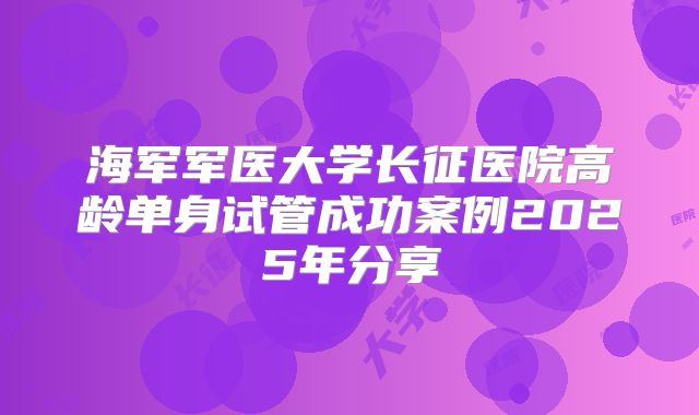 海军军医大学长征医院高龄单身试管成功案例2025年分享