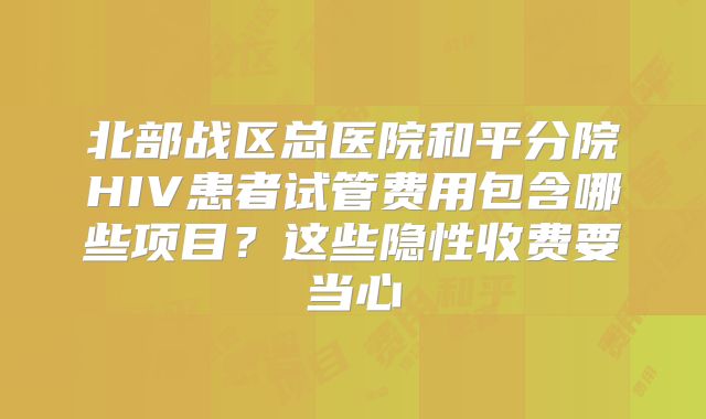北部战区总医院和平分院HIV患者试管费用包含哪些项目?这些隐性收费要当心