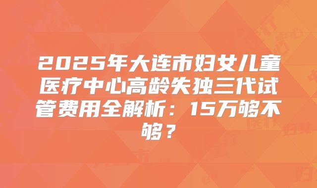 2025年大连市妇女儿童医疗中心高龄失独三代试管费用全解析：15万够不够？