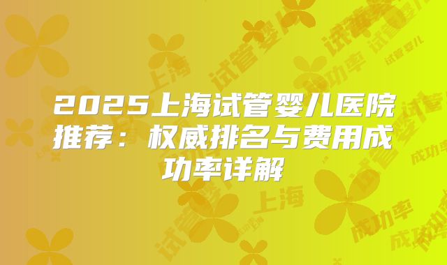 2025上海试管婴儿医院推荐：权威排名与费用成功率详解