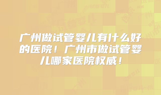 广州做试管婴儿有什么好的医院!广州市做试管婴儿哪家医院权威!