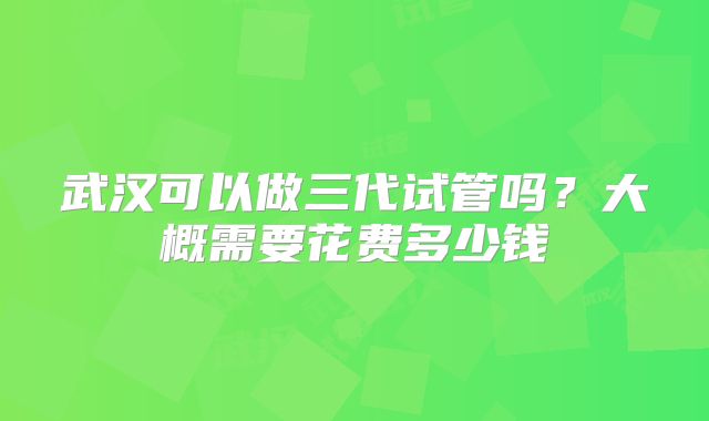 武汉可以做三代试管吗？大概需要花费多少钱