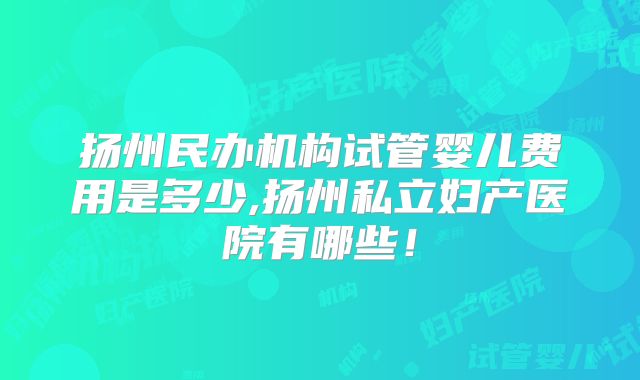 扬州民办机构试管婴儿费用是多少,扬州私立妇产医院有哪些！