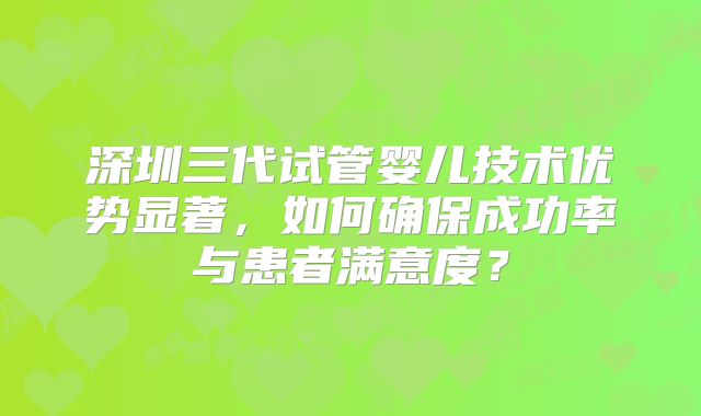 深圳三代试管婴儿技术优势显著，如何确保成功率与患者满意度？