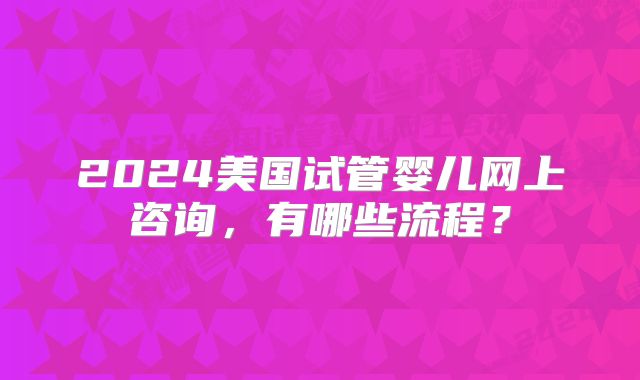 2024美国试管婴儿网上咨询，有哪些流程？