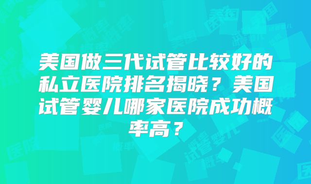 美国做三代试管比较好的私立医院排名揭晓？美国试管婴儿哪家医院成功概率高？