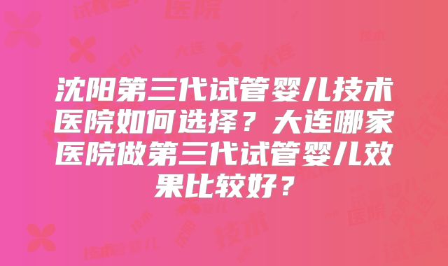 沈阳第三代试管婴儿技术医院如何选择？大连哪家医院做第三代试管婴儿效果比较好？