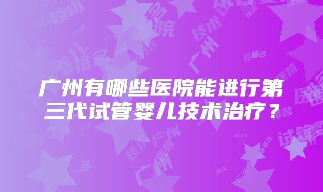 广州有哪些医院能进行第三代试管婴儿技术治疗？